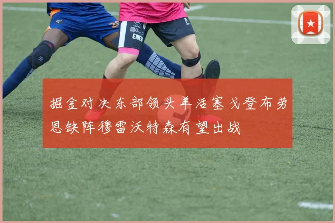 掘金对决东部领头羊活塞戈登布劳恩缺阵穆雷沃特森有望出战