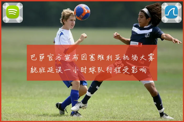 巴萨官方宣布因塞维利亚机场大雾航班延误一小时球队行程受影响