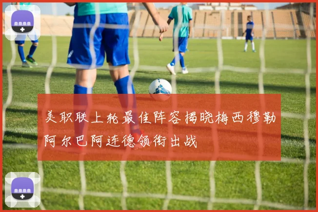 美职联上轮最佳阵容揭晓梅西穆勒阿尔巴阿连德领衔出战