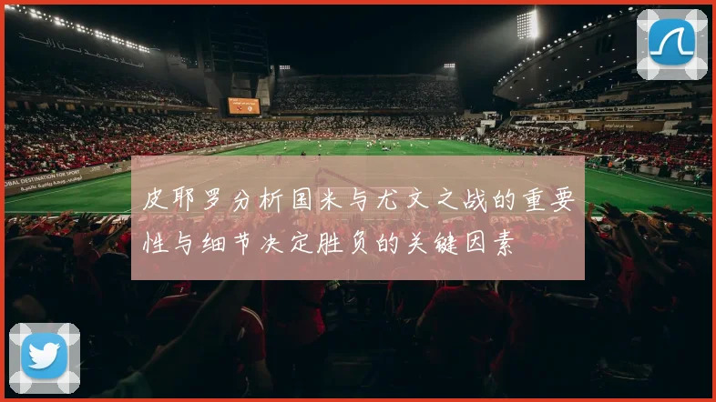 皮耶罗分析国米与尤文之战的重要性与细节决定胜负的关键因素