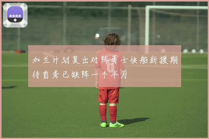 加兰计划复出对阵勇士快船新援期待首秀已缺阵一个半月
