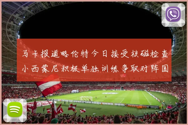 马卡报道略伦特今日接受核磁检查小西蒙尼积极单独训练争取对阵国米出场