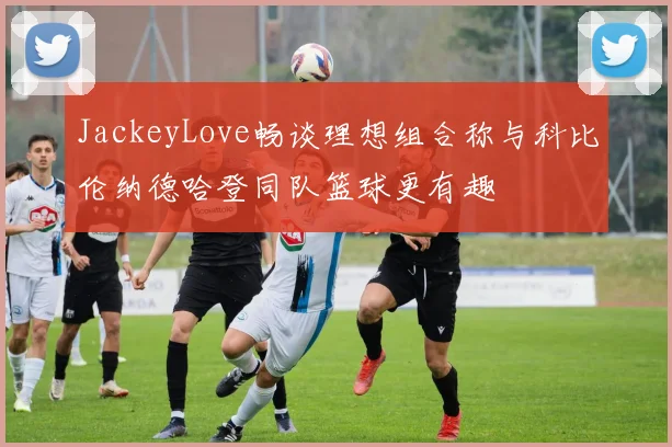 JackeyLove畅谈理想组合称与科比伦纳德哈登同队篮球更有趣