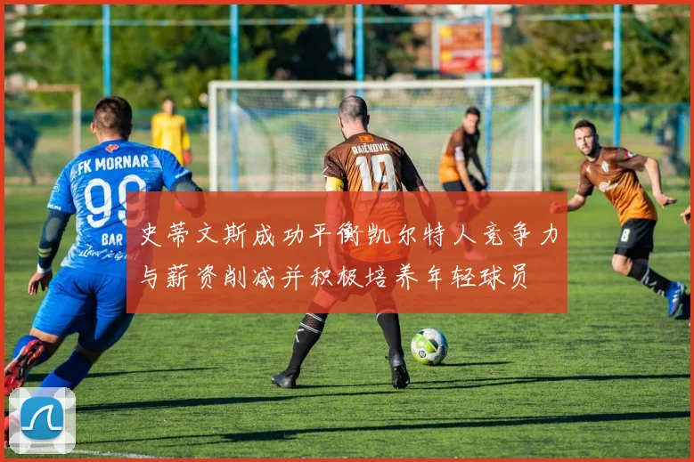 史蒂文斯成功平衡凯尔特人竞争力与薪资削减并积极培养年轻球员