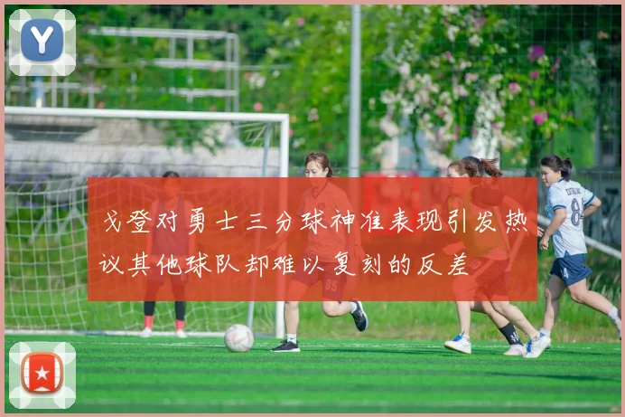 戈登对勇士三分球神准表现引发热议其他球队却难以复刻的反差