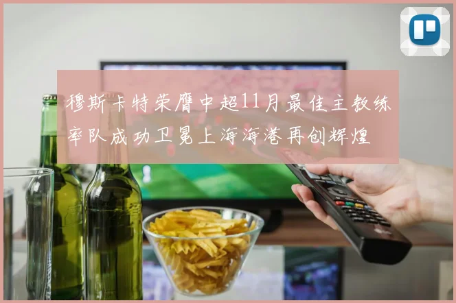穆斯卡特荣膺中超11月最佳主教练率队成功卫冕上海海港再创辉煌