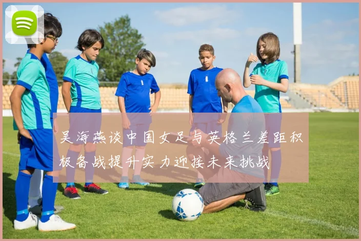 吴海燕谈中国女足与英格兰差距积极备战提升实力迎接未来挑战