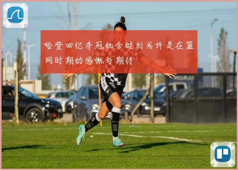 哈登回忆夺冠机会时刻或许是在篮网时期的感慨与期待