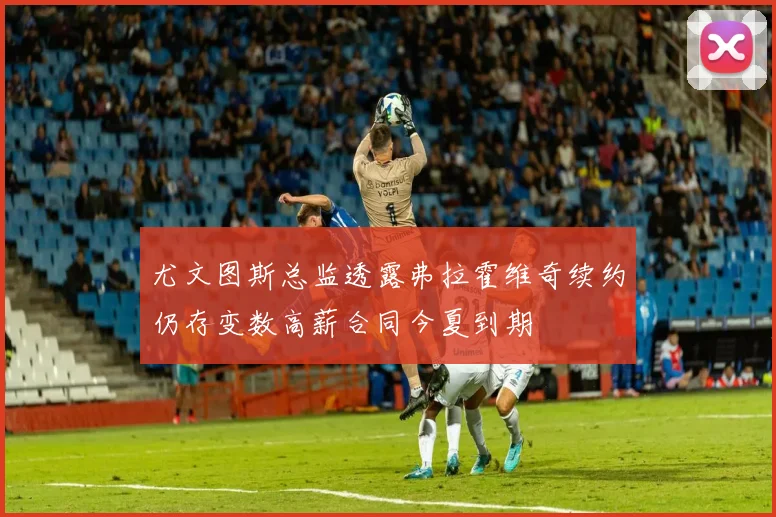 尤文图斯总监透露弗拉霍维奇续约仍存变数高薪合同今夏到期
