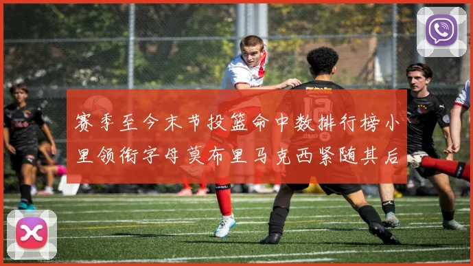 赛季至今末节投篮命中数排行榜小里领衔字母莫布里马克西紧随其后